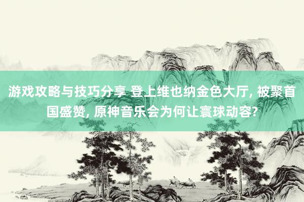 游戏攻略与技巧分享 登上维也纳金色大厅, 被聚首国盛赞, 原神音乐会为何让寰球动容?