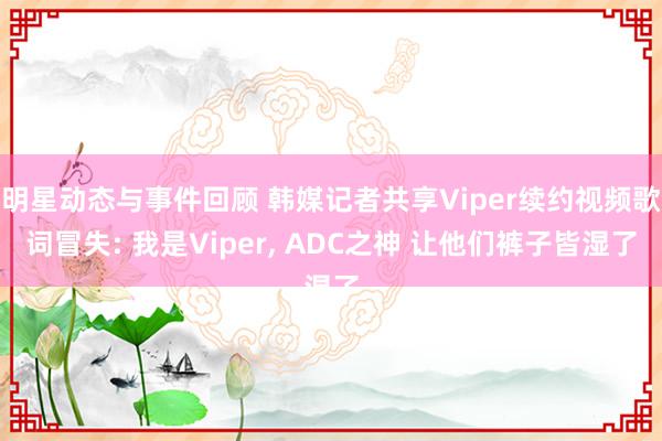 明星动态与事件回顾 韩媒记者共享Viper续约视频歌词冒失: 我是Viper, ADC之神 让他们裤子皆湿了