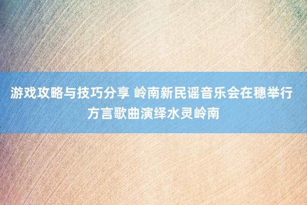 游戏攻略与技巧分享 岭南新民谣音乐会在穗举行 方言歌曲演绎水灵岭南