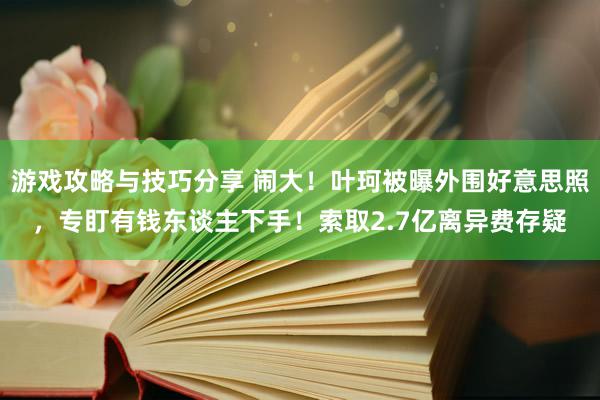 游戏攻略与技巧分享 闹大！叶珂被曝外围好意思照，专盯有钱东谈主下手！索取2.7亿离异费存疑