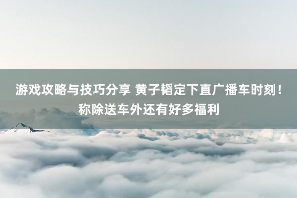 游戏攻略与技巧分享 黄子韬定下直广播车时刻！称除送车外还有好多福利