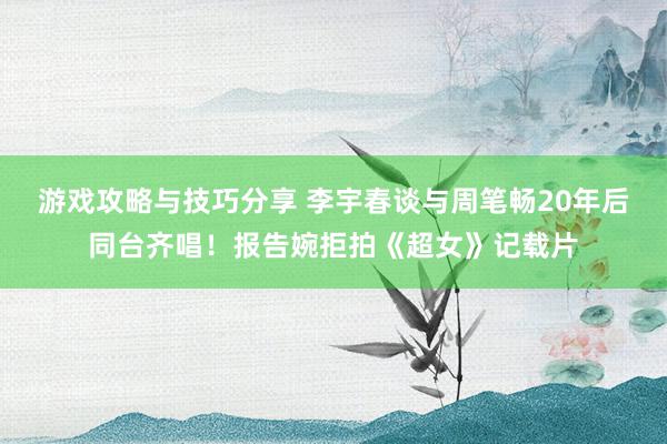 游戏攻略与技巧分享 李宇春谈与周笔畅20年后同台齐唱！报告婉拒拍《超女》记载片