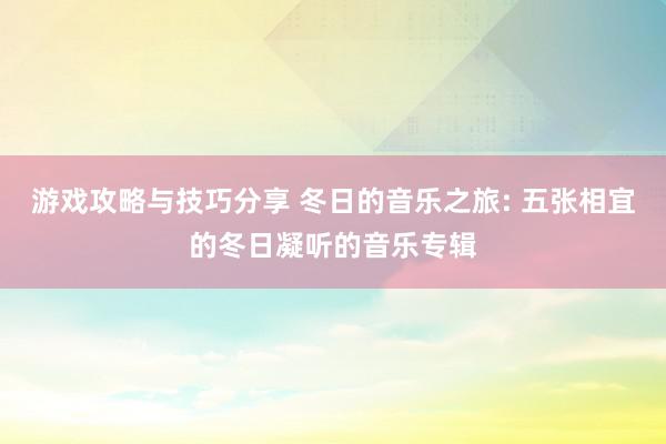 游戏攻略与技巧分享 冬日的音乐之旅: 五张相宜的冬日凝听的音乐专辑