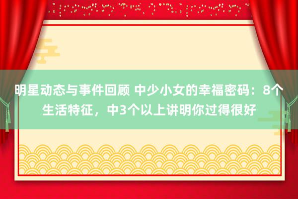 明星动态与事件回顾 中少小女的幸福密码：8个生活特征，中3个以上讲明你过得很好