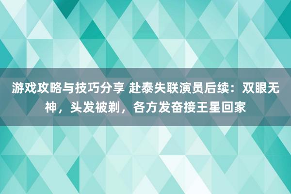 游戏攻略与技巧分享 赴泰失联演员后续：双眼无神，头发被剃，各方发奋接王星回家