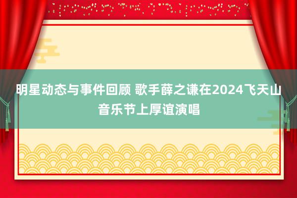 明星动态与事件回顾 歌手薛之谦在2024飞天山音乐节上厚谊演唱