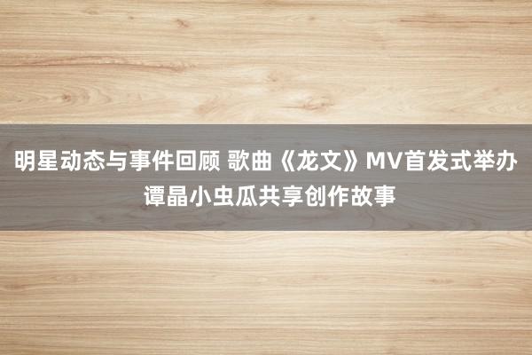 明星动态与事件回顾 歌曲《龙文》MV首发式举办 谭晶小虫瓜共享创作故事