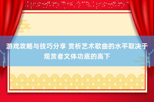 游戏攻略与技巧分享 赏析艺术歌曲的水平取决于观赏者文体功底的高下