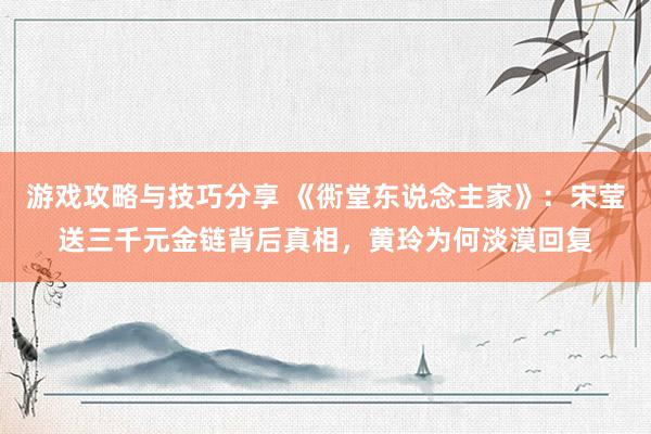 游戏攻略与技巧分享 《衖堂东说念主家》：宋莹送三千元金链背后真相，黄玲为何淡漠回复