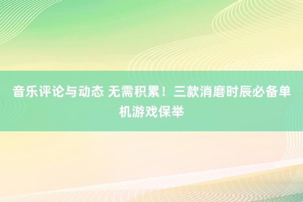 音乐评论与动态 无需积累！三款消磨时辰必备单机游戏保举