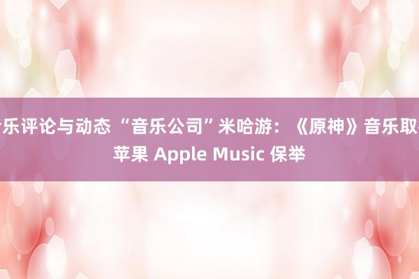 音乐评论与动态 “音乐公司”米哈游：《原神》音乐取得苹果 Apple Music 保举