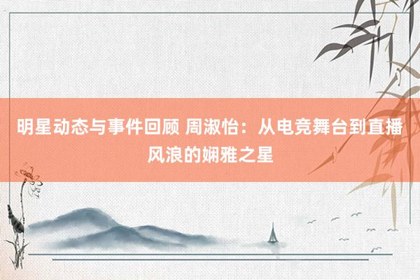 明星动态与事件回顾 周淑怡：从电竞舞台到直播风浪的娴雅之星