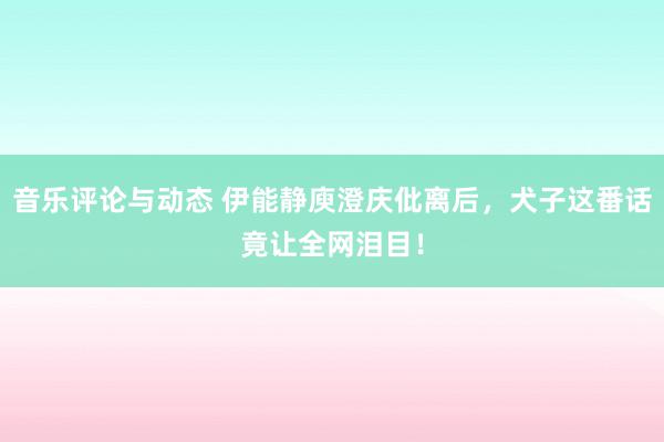 音乐评论与动态 伊能静庾澄庆仳离后，犬子这番话竟让全网泪目！