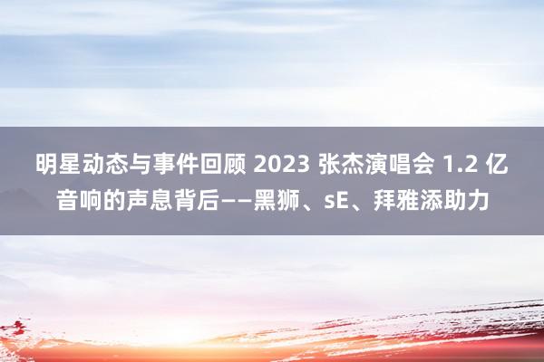 明星动态与事件回顾 2023 张杰演唱会 1.2 亿音响的声息背后——黑狮、sE、拜雅添助力