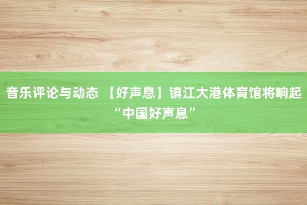 音乐评论与动态 【好声息】镇江大港体育馆将响起“中国好声息”