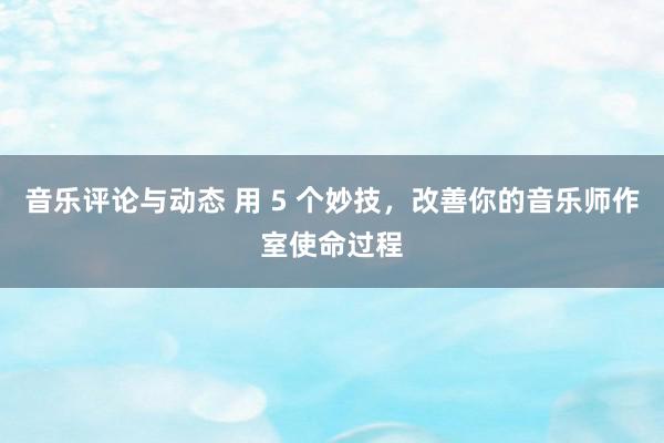 音乐评论与动态 用 5 个妙技，改善你的音乐师作室使命过程