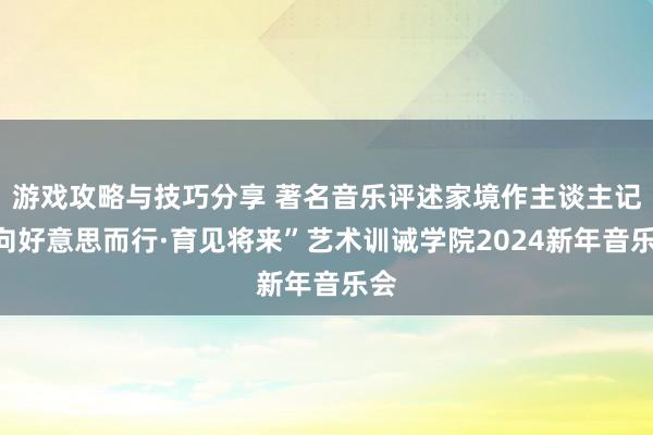 游戏攻略与技巧分享 著名音乐评述家境作主谈主记“向好意思而行·育见将来”艺术训诫学院2024新年音乐会