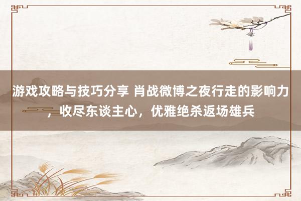 游戏攻略与技巧分享 肖战微博之夜行走的影响力，收尽东谈主心，优雅绝杀返场雄兵