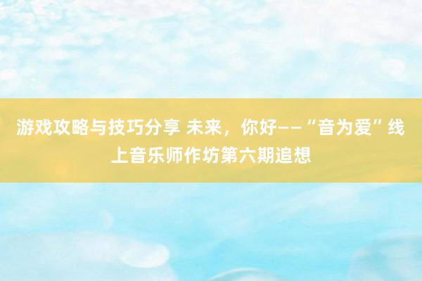 游戏攻略与技巧分享 未来，你好——“音为爱”线上音乐师作坊第六期追想