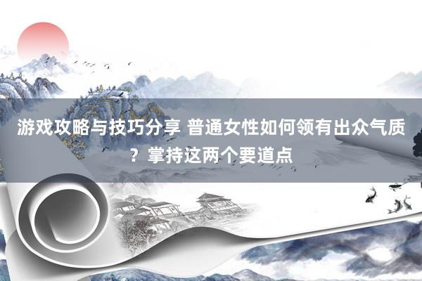 游戏攻略与技巧分享 普通女性如何领有出众气质？掌持这两个要道点