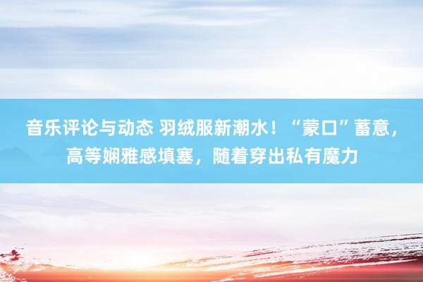 音乐评论与动态 羽绒服新潮水！“蒙口”蓄意，高等娴雅感填塞，随着穿出私有魔力