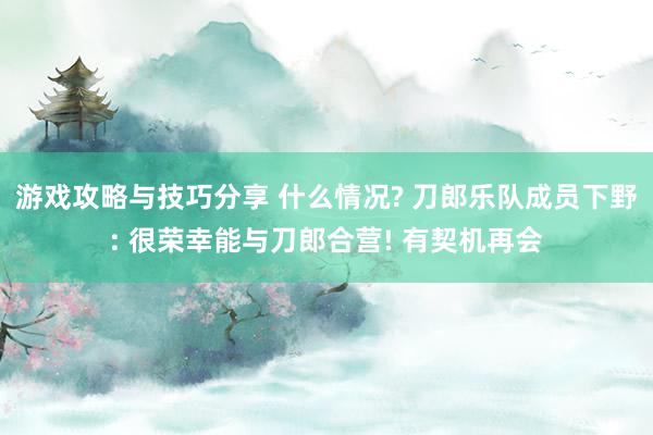 游戏攻略与技巧分享 什么情况? 刀郎乐队成员下野: 很荣幸能与刀郎合营! 有契机再会