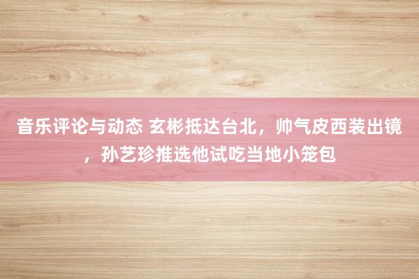 音乐评论与动态 玄彬抵达台北，帅气皮西装出镜，孙艺珍推选他试吃当地小笼包