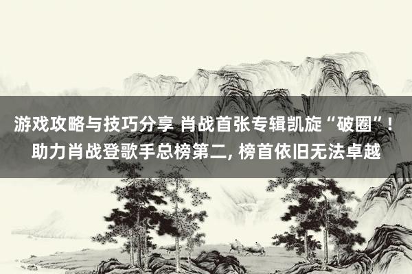 游戏攻略与技巧分享 肖战首张专辑凯旋“破圈”! 助力肖战登歌手总榜第二, 榜首依旧无法卓越