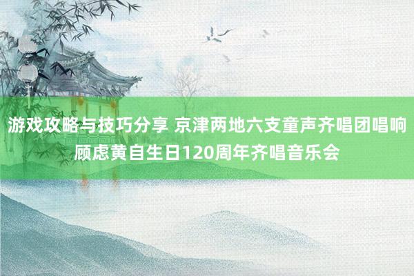 游戏攻略与技巧分享 京津两地六支童声齐唱团唱响顾虑黄自生日120周年齐唱音乐会