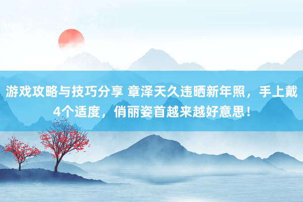 游戏攻略与技巧分享 章泽天久违晒新年照，手上戴4个适度，俏丽姿首越来越好意思！