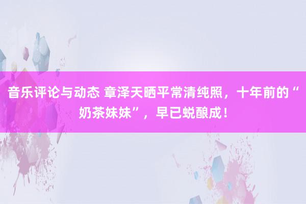 音乐评论与动态 章泽天晒平常清纯照，十年前的“奶茶妹妹”，早已蜕酿成！