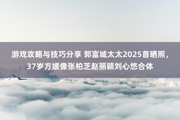 游戏攻略与技巧分享 郭富城太太2025首晒照，37岁方媛像张柏芝赵丽颖刘心悠合体