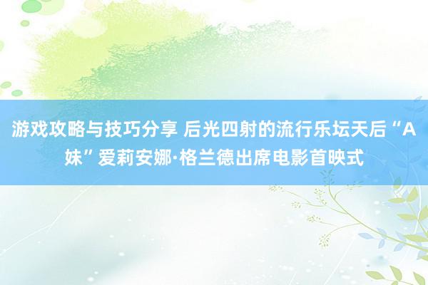 游戏攻略与技巧分享 后光四射的流行乐坛天后“A妹”爱莉安娜·格兰德出席电影首映式