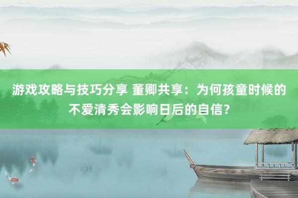 游戏攻略与技巧分享 董卿共享：为何孩童时候的不爱清秀会影响日后的自信？