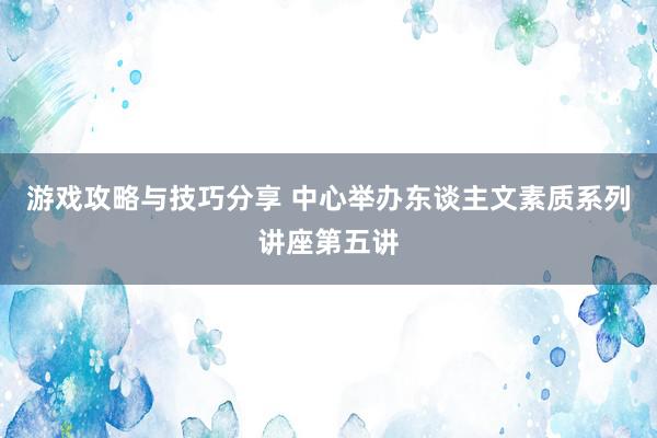 游戏攻略与技巧分享 中心举办东谈主文素质系列讲座第五讲