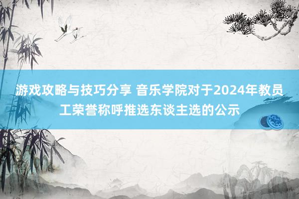 游戏攻略与技巧分享 音乐学院对于2024年教员工荣誉称呼推选东谈主选的公示