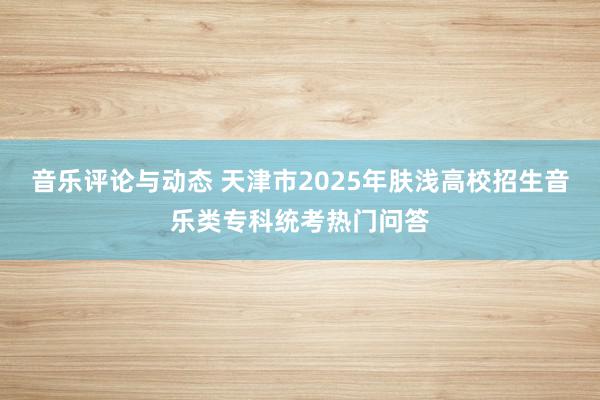 音乐评论与动态 天津市2025年肤浅高校招生音乐类专科统考热门问答