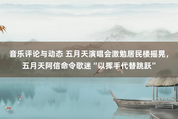 音乐评论与动态 五月天演唱会激勉居民楼摇晃，五月天阿信命令歌迷“以挥手代替跳跃”