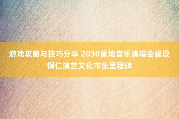 游戏攻略与技巧分享 2030营地音乐演唱会建设铜仁演艺文化市集里程碑