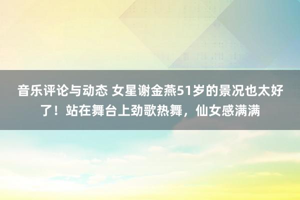 音乐评论与动态 女星谢金燕51岁的景况也太好了！站在舞台上劲歌热舞，仙女感满满