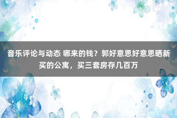 音乐评论与动态 哪来的钱？郭好意思好意思晒新买的公寓，买三套房存几百万