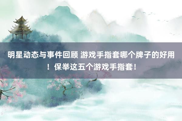 明星动态与事件回顾 游戏手指套哪个牌子的好用！保举这五个游戏手指套！