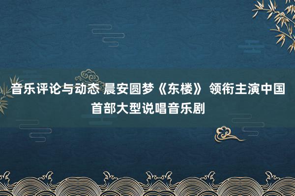 音乐评论与动态 晨安圆梦《东楼》 领衔主演中国首部大型说唱音乐剧