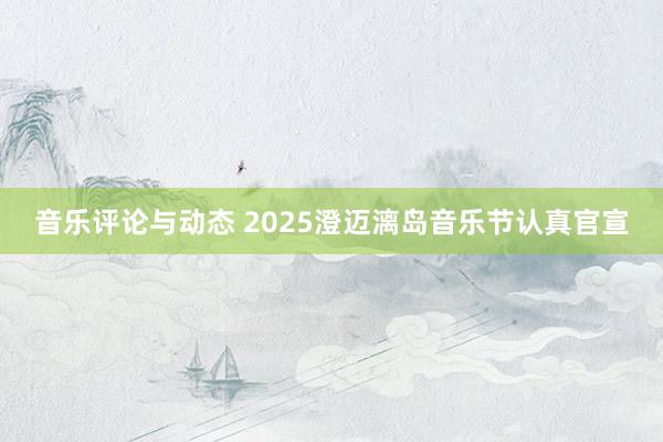 音乐评论与动态 2025澄迈漓岛音乐节认真官宣