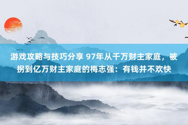 游戏攻略与技巧分享 97年从千万财主家庭，被拐到亿万财主家庭的梅志强：有钱并不欢快