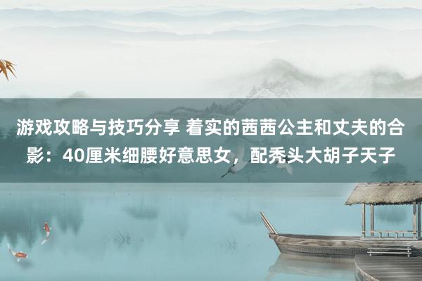 游戏攻略与技巧分享 着实的茜茜公主和丈夫的合影：40厘米细腰好意思女，配秃头大胡子天子