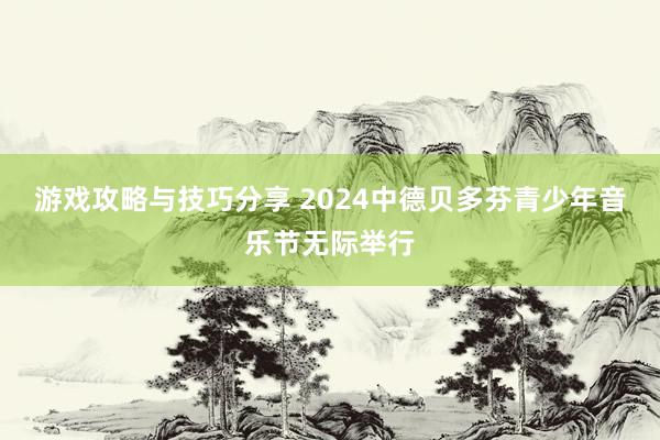 游戏攻略与技巧分享 2024中德贝多芬青少年音乐节无际举行