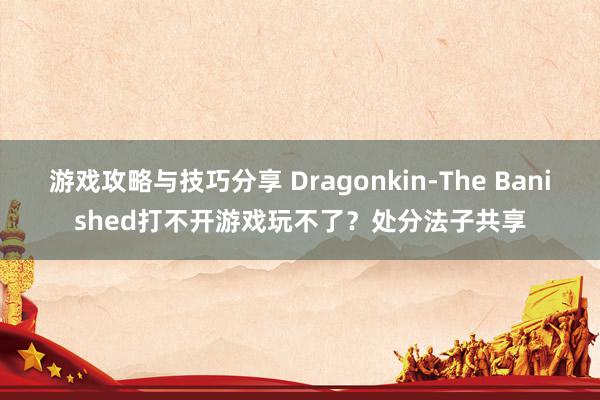 游戏攻略与技巧分享 Dragonkin-The Banished打不开游戏玩不了？处分法子共享