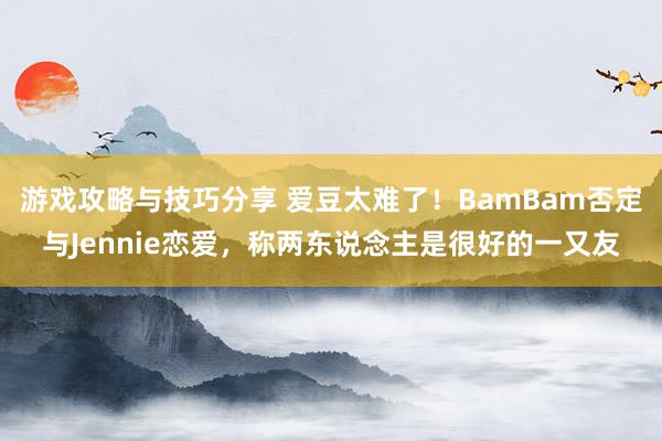 游戏攻略与技巧分享 爱豆太难了！BamBam否定与Jennie恋爱，称两东说念主是很好的一又友