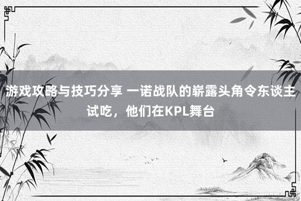 游戏攻略与技巧分享 一诺战队的崭露头角令东谈主试吃，他们在KPL舞台